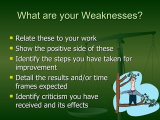 What are your Weaknesses? Relate these to your work Show the positive side of these  Identify the steps you have taken for improvement Detail the results and/or time  frames expected Identify criticism you have  received and its effects 