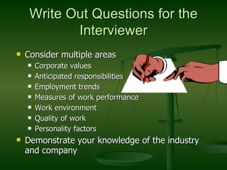 Write Out Questions for the Interviewer Consider multiple areas Corporate values Anticipated responsibilities Employment trends Measures of work performance Work environment Quality of work Personality factors Demonstrate your knowledge of the industry and company 