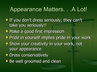 Appearance Matters. . .A Lot! If you don’t dress seriously, they can’t take you seriously!! Make a good first impression Pride in yourself implies pride in your work Show your creativity in your work, not your appearance Dress conservatively Be well groomed and clean 