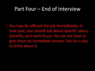 Part Four – End of Interview

• You may be offered the job immediately. In
  that case, you should ask about specific salary,
  benefits, and work hours. You do not have to
  give them an immediate answer. Ask for a day
  to think about it.
 
