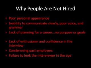 Why People Are Not Hired
• Poor personal appearance
• Inability to communicate clearly, poor voice, and
  grammar
• Lack of planning for a career...no purpose or goals

• Lack of enthusiasm and confidence in the
  interview
• Condemning past employers
• Failure to look the interviewer in the eye
 