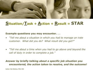 Situation/Task + Action + Result = STAR

Example questions you may encounter. . .
• “Tell me about a situation in which you had to manage an irate
  customer. What did you do? What result did you get?”


• “Tell me about a time when you had to go above and beyond the
  call of duty in order to complete a job.”


Answer by briefly talking about a specific job situation you
  encountered, the action taken to resolve, and the outcome!
Author: Rob Wallace, PHR, CDR
 