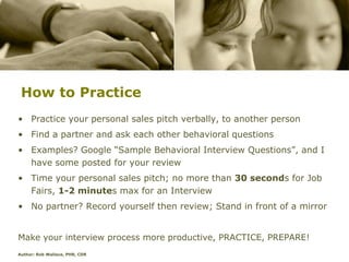 How to Practice
• Practice your personal sales pitch verbally, to another person
• Find a partner and ask each other behavioral questions
• Examples? Google “Sample Behavioral Interview Questions”, and I
  have some posted for your review
• Time your personal sales pitch; no more than 30 seconds for Job
  Fairs, 1-2 minutes max for an Interview
• No partner? Record yourself then review; Stand in front of a mirror


Make your interview process more productive, PRACTICE, PREPARE!
Author: Rob Wallace, PHR, CDR
 