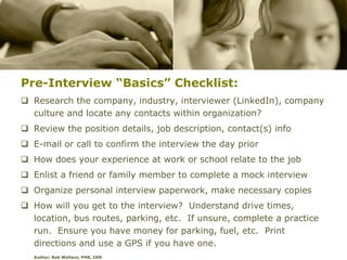Pre-Interview “Basics” Checklist:
 Research the company, industry, interviewer (LinkedIn), company
  culture and locate any contacts within organization?
 Review the position details, job description, contact(s) info
 E-mail or call to confirm the interview the day prior
 How does your experience at work or school relate to the job
 Enlist a friend or family member to complete a mock interview
 Organize personal interview paperwork, make necessary copies
 How will you get to the interview? Understand drive times,
  location, bus routes, parking, etc. If unsure, complete a practice
  run. Ensure you have money for parking, fuel, etc. Print
  directions and use a GPS if you have one.
   Author: Rob Wallace, PHR, CDR
 