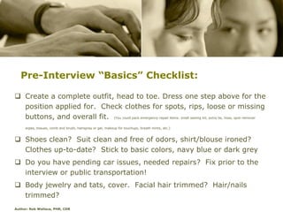 Pre-Interview “Basics” Checklist:

 Create a complete outfit, head to toe. Dress one step above for the
  position applied for. Check clothes for spots, rips, loose or missing
  buttons, and overall fit. (You could pack emergency-repair items: small sewing kit, extra tie, hose, spot-remover
     wipes, tissues, comb and brush, hairspray or gel, makeup for touchups, breath mints, etc.)


 Shoes clean? Suit clean and free of odors, shirt/blouse ironed?
  Clothes up-to-date? Stick to basic colors, navy blue or dark grey
 Do you have pending car issues, needed repairs? Fix prior to the
  interview or public transportation!
 Body jewelry and tats, cover. Facial hair trimmed? Hair/nails
  trimmed?
Author: Rob Wallace, PHR, CDR
 