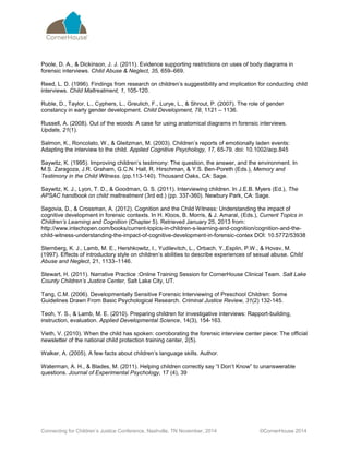 Connecting for Children’s Justice Conference, Nashville, TN November, 2014 ©CornerHouse 2014 
Poole, D. A., & Dickinson, J. J. (2011). Evidence supporting restrictions on uses of body diagrams in forensic interviews. Child Abuse & Neglect, 35, 659–669. 
Reed, L. D. (1996). Findings from research on children’s suggestibility and implication for conducting child interviews. Child Maltreatment, 1, 105-120. 
Ruble, D., Taylor, L., Cyphers, L., Greulich, F., Lurye, L., & Shrout, P. (2007). The role of gender constancy in early gender development. Child Development, 78, 1121 – 1136. 
Russell, A. (2008). Out of the woods: A case for using anatomical diagrams in forensic interviews. Update, 21(1). 
Salmon, K., Roncolato, W., & Gleitzman, M. (2003). Children’s reports of emotionally laden events: Adapting the interview to the child. Applied Cognitive Psychology, 17, 65-79. doi: 10.1002/acp.845 
Saywitz, K. (1995). Improving children’s testimony: The question, the answer, and the environment. In M.S. Zaragoza, J.R. Graham, G.C.N. Hall, R. Hirschman, & Y.S. Ben-Poreth (Eds.), Memory and Testimony in the Child Witness. (pp.113-140). Thousand Oaks, CA: Sage. 
Saywitz, K. J., Lyon, T. D., & Goodman, G. S. (2011). Interviewing children. In J.E.B. Myers (Ed.), The APSAC handbook on child maltreatment (3rd ed.) (pp. 337-360). Newbury Park, CA: Sage. 
Segovia, D., & Crossman, A. (2012). Cognition and the Child Witness: Understanding the impact of cognitive development in forensic contexts. In H. Kloos, B. Morris, & J. Amaral, (Eds.), Current Topics in Children’s Learning and Cognition (Chapter 5). Retrieved January 25, 2013 from: http://www.intechopen.com/books/current-topics-in-children-s-learning-and-cognition/cognition-and-the- child-witness-understanding-the-impact-of-cognitive-development-in-forensic-contex DOI: 10.5772/53938 
Sternberg, K. J., Lamb, M. E., Hershkowitz, I., Yudilevitch, L., Orbach, Y.,Esplin, P.W., & Hovav, M. (1997). Effects of introductory style on children’s abilities to describe experiences of sexual abuse. Child Abuse and Neglect, 21, 1133–1146. 
Stewart, H. (2011). Narrative Practice :Online Training Session for CornerHouse Clinical Team. Salt Lake County Children’s Justice Center, Salt Lake City, UT. 
Tang, C.M. (2006). Developmentally Sensitive Forensic Interviewing of Preschool Children: Some Guidelines Drawn From Basic Psychological Research. Criminal Justice Review, 31(2) 132-145. 
Teoh, Y. S., & Lamb, M. E. (2010). Preparing children for investigative interviews: Rapport-building, instruction, evaluation. Applied Developmental Science, 14(3), 154-163. 
Vieth, V. (2010). When the child has spoken: corroborating the forensic interview center piece: The official newsletter of the national child protection training center, 2(5). 
Walker, A. (2005). A few facts about children’s language skills. Author. 
Waterman, A. H., & Blades, M. (2011). Helping children correctly say “I Don’t Know” to unanswerable questions. Journal of Experimental Psychology, 17 (4), 39 
