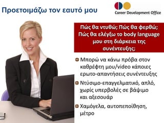 Προετοιμάζω τον εαυτό μου
Πώς θα ντυθώ; Πώς θα φερθώ;
Πώς θα ελέγξω το body language
μου στη διάρκεια της
συνέντευξης;
Μπορώ να κάνω πρόβα στον
καθρέφτη μου/video κάποιες
ερωτο-απαντήσεις συνέντευξης
Ντύσιμο-επαγγελματικό, απλό,
χωρίς υπερβολές σε βάψιμο
και αξεσουάρ
Χαμόγελα, αυτοπεποίθηση,
μέτρο

 