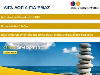 ΛΙΓΑ ΛΟΓΙΑ ΓΙΑ ΕΜΑΣ
Ξεκινήσαμε τον Σεπτέμβριο του 2012

Κλείνουμε πλέον 15 μήνες
Έχουν επιτευχθεί 34 τοποθετήσεις, έχουμε στείλει σε εταιρίες πάνω από 80 βιογραφικά

 