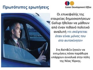 Πρωτότυπες ερωτήσεις
Οι επικεφαλής της
εταιρείας δημοσκοπήσεων
Gallup ήθελαν να μάθουν
από έναν πιθανό πολιτικό
αναλυτή «τι σκέφτεται
όταν είναι μόνος του
στο αυτοκίνητο»
Στη Bain&Co ζητούν να
εκτιμήσεις πόσα παράθυρα
υπάρχουν συνολικά στην πόλη
της Νέας Υόρκης.

 