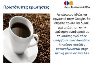 Πρωτότυπες ερωτήσεις
Αν κάποιος ήθελε να
εργαστεί στην Google, θα
έπρεπε πρώτα να δώσει
μια απάντηση στην
ερώτηση αναφορικά με
το «πόσες αγελάδες
υπάρχουν στον Καναδά»,
ή «πόσοι καφέδες
καταναλώνονται στην
Αττική μέσα σε ένα ΣΚ»

 
