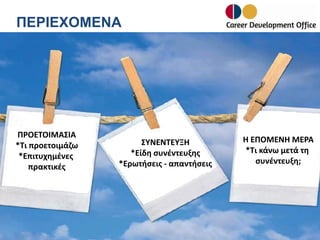 ΠΕΡΙΕΧΟΜΕΝΑ

ΠΡΟΕΤΟΙΜΑΣΙΑ
*Τι προετοιμάζω
*Επιτυχημένες
πρακτικές

ΣΥΝΕΝΤΕΥΞΗ
*Είδη συνέντευξης
*Ερωτήσεις - απαντήσεις

Η ΕΠΟΜΕΝΗ ΜΕΡΑ
*Tι κάνω μετά τη
συνέντευξη;

 