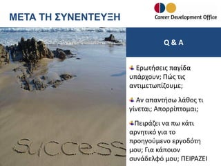 ΜΕΤΑ ΤΗ ΣΥΝΕΝΤΕΥΞΗ
Q&A
Ερωτήσεις παγίδα
υπάρχουν; Πώς τις
αντιμετωπίζουμε;

Αν απαντήσω λάθος τι
γίνεται; Απορρίπτομαι;
Πειράζει να πω κάτι
αρνητικό για το
προηγούμενο εργοδότη
μου; Για κάποιον
συνάδελφό μου; ΠΕΙΡΑΖΕΙ

 
