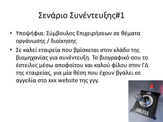 Σενάριο Συνέντευξης#1
• Υποψήφια: Σύμβουλος Επιχειρήσεων σε θέματα
οργάνωσης / διοίκησης
• Σε καλεί εταιρεία που βρίσκεται στον κλάδο της
βιομηχανίας για συνέντευξη. Το βιογραφικό σου το
έστειλες μέσω αποφοίτου και καλού φίλου στον ΓΔ
της εταιρείας, για μία θέση που έχουν βγάλει σε
αγγελία στο xxx website της yyy.

 
