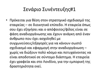 Σενάριο Συνέντευξης#1
• Πρόκειται για θέση στον στρατηγικό σχεδιασμό της
εταιρείας – σε διοικητικό επίπεδο. Η εταιρεία όπως
σου έχει εξηγήσει και ο απόφοιτος/φίλος είναι σε
φάση αναδιοργάνωσης και έχουν ανάγκη από έναν
άνθρωπο που έχει ασχοληθεί με
συγχωνεύσεις/εξαγορές για να κάνουν σωστό
σχεδιασμό και εφαρμογή στην αναδιοργάνωση –
χωρίς να διώξουν πολύ κόσμο και πετυχαίνοντας να
είναι αποδοτικοί σε σύντομο διάστημα. Η εταιρεία
έχει γραφεία και στο Λονδίνο, για την εμπορική της
δραστηριότητα εκεί.

 