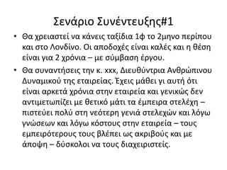Σενάριο Συνέντευξης#1
• Θα χρειαστεί να κάνεις ταξίδια 1φ το 2μηνο περίπου
και στο Λονδίνο. Οι αποδοχές είναι καλές και η θέση
είναι για 2 χρόνια – με σύμβαση έργου.
• Θα συναντήσεις την κ. xxx, Διευθύντρια Ανθρώπινου
Δυναμικού της εταιρείας. Έχεις μάθει γι αυτή ότι
είναι αρκετά χρόνια στην εταιρεία και γενικώς δεν
αντιμετωπίζει με θετικό μάτι τα έμπειρα στελέχη –
πιστεύει πολύ στη νεότερη γενιά στελεχών και λόγω
γνώσεων και λόγω κόστους στην εταιρεία – τους
εμπειρότερους τους βλέπει ως ακριβούς και με
άποψη – δύσκολοι να τους διαχειριστείς.

 