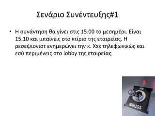 Σενάριο Συνέντευξης#1
• Η συνάντηση θα γίνει στις 15.00 το μεσημέρι. Είναι
15.10 και μπαίνεις στο κτίριο της εταιρείας. Η
ρεσεψιονιστ ενημερώνει την κ. Xxx τηλεφωνικώς και
εσύ περιμένεις στο lobby της εταιρείας.

 