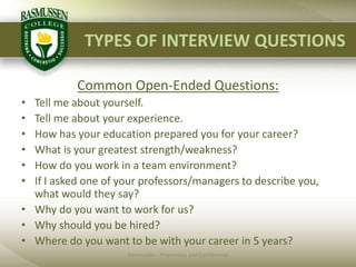 TYPES OF INTERVIEW QUESTIONSCommon Open-Ended Questions:Tell me about yourself.Tell me about your experience.How has your education prepared you for your career?What is your greatest strength/weakness?How do you work in a team environment?If I asked one of your professors/managers to describe you, what would they say?Why do you want to work for us?Why should you be hired?Where do you want to be with your career in 5 years?Rasmussen - Proprietary and Confidential