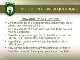 TYPES OF INTERVIEW QUESTIONS2/1/201014Rasmussen - Proprietary and ConfidentialBehavioral Based Questions:Give an example of a problem you faced at work, life or school, and how you solved it.Give an example of a time when you had to be quick in making a decision.Describe a time when you had to handle stress on the job, life, or at school. How did you handle it?Describe a situation in which you had to deal with a difficult peer?How do you handle conflict with a professor or boss?Describe the most challenging project you completed.