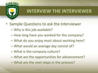 INTERVIEW THE INTERVIEWERSample Questions to ask the InterviewerWhy is this job available?How long have you worked for the company?What do you enjoy most about working here?What would an average day consist of?What is the company culture?What are the opportunities for advancement?What are the next steps in the process?2/1/201015Rasmussen - Proprietary and Confidential