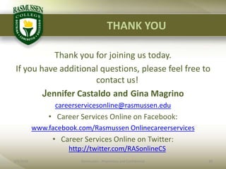 THANK YOUThank you for joining us today.  If you have additional questions, please feel free to contact us!Jennifer CastaldoandGina Magrinocareerservicesonline@rasmussen.eduCareer Services Online on Facebook: www.facebook.com/Rasmussen OnlinecareerservicesCareer Services Online on Twitter: http://twitter.com/RASonlineCS2/1/201020Rasmussen - Proprietary and Confidential