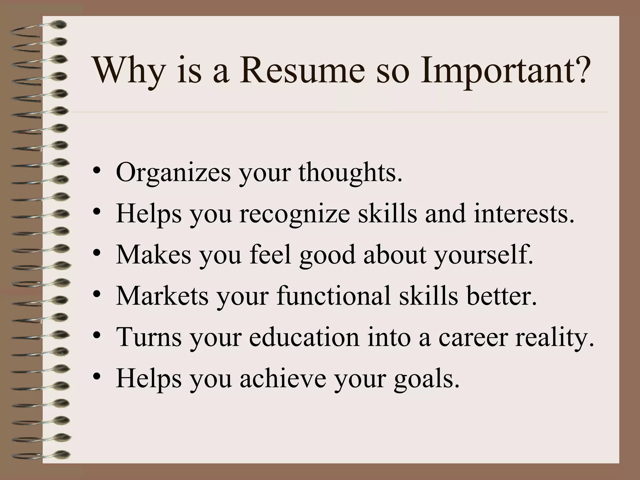Why is a Resume so Important? Organizes your thoughts. Helps you recognize skills and interests. Makes you feel good about yourself. Markets your functional skills better. Turns your education into a career reality. Helps you achieve your goals. 