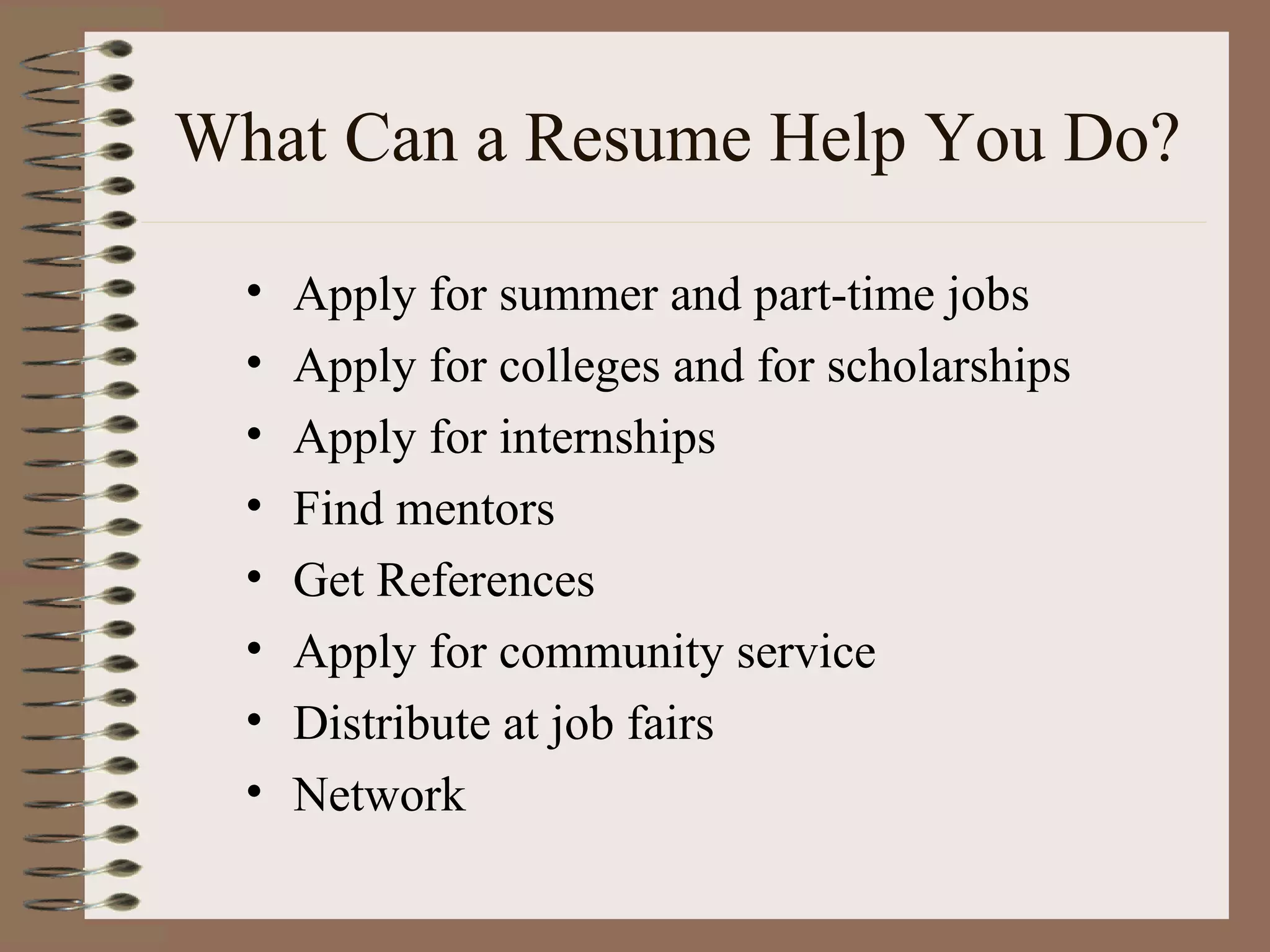 What Can a Resume Help You Do? Apply for summer and part-time jobs Apply for colleges and for scholarships Apply for internships Find mentors Get References Apply for community service Distribute at job fairs Network 