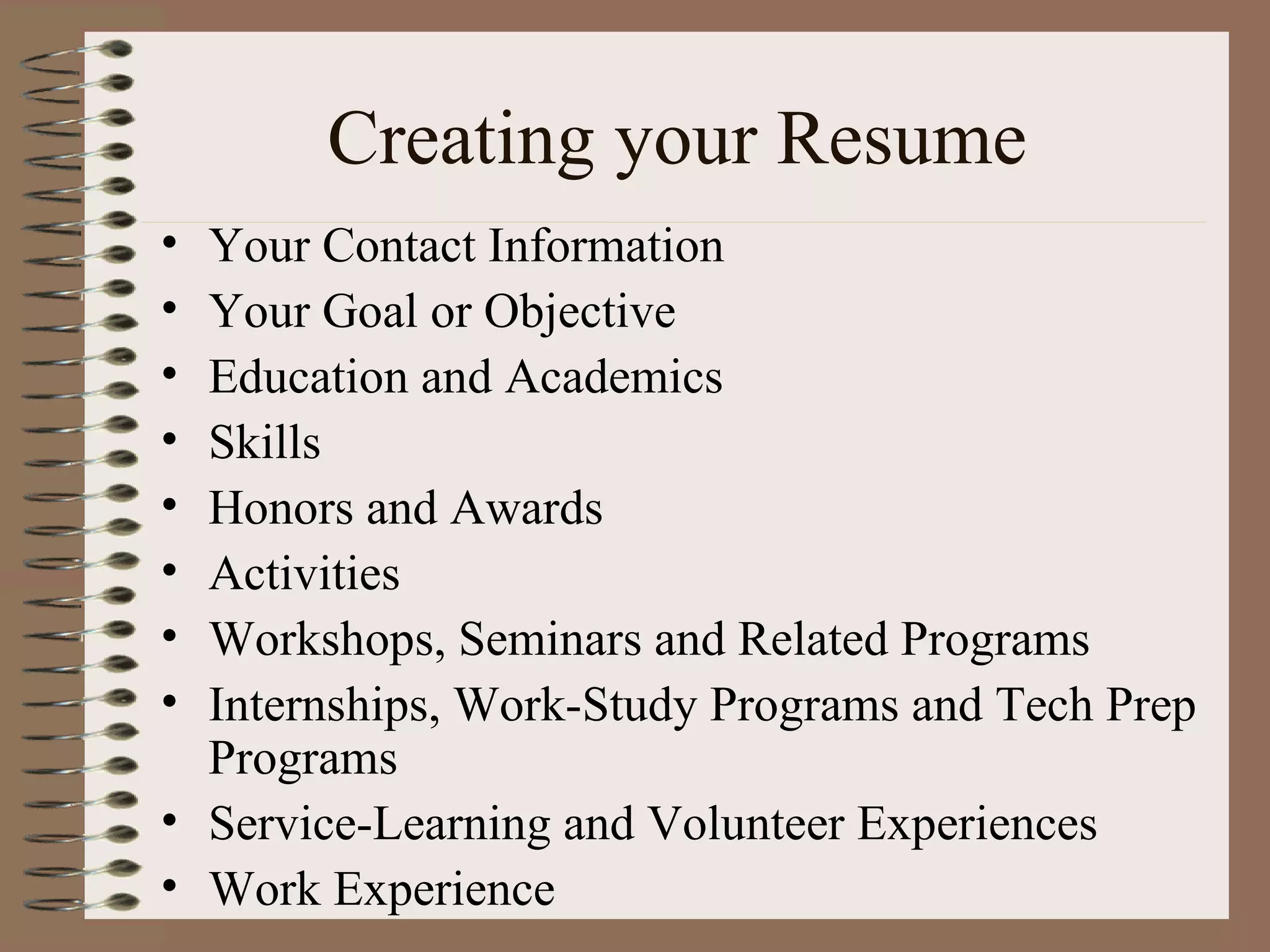 Creating your Resume Your Contact Information Your Goal or Objective Education and Academics Skills Honors and Awards Activities Workshops, Seminars and Related Programs Internships, Work-Study Programs and Tech Prep Programs Service-Learning and Volunteer Experiences Work Experience 