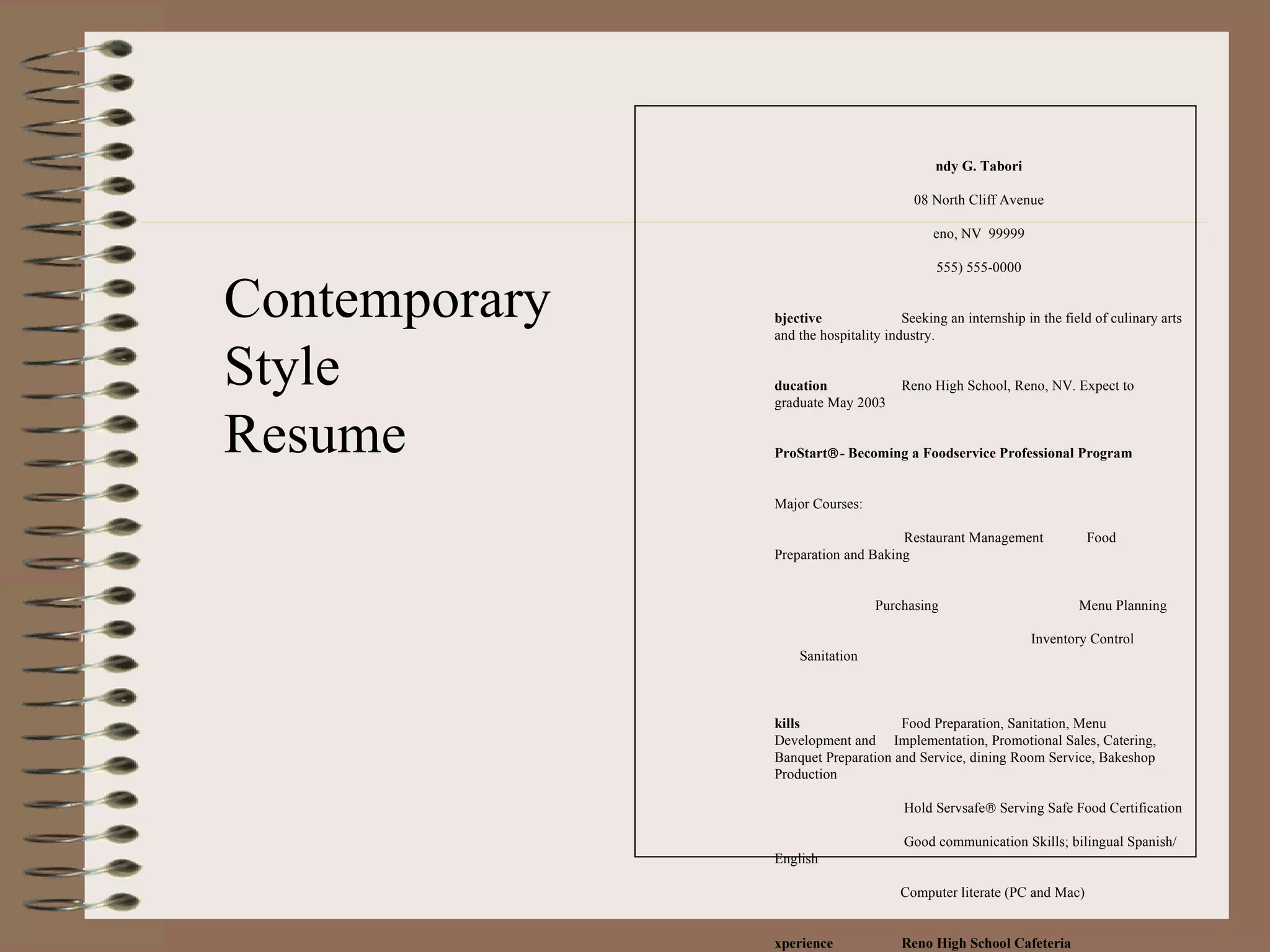 Andy G. Tabori 108 North Cliff Avenue Reno, NV  99999 (555) 555-0000   Objective Seeking an internship in the field of culinary arts and the hospitality industry.   Education Reno High School, Reno, NV. Expect to graduate May 2003   ProStart  - Becoming a Foodservice Professional Program   Major Courses:   Restaurant Management  Food Preparation and Baking   Purchasing   Menu Planning   Inventory Control  Sanitation   Skills Food Preparation, Sanitation, Menu Development and  Implementation, Promotional Sales, Catering, Banquet Preparation and Service, dining Room Service, Bakeshop Production   Hold Servsafe   Serving Safe Food Certification   Good communication Skills; bilingual Spanish/English Computer literate (PC and Mac)   Experience Reno High School Cafeteria 2001-current   Cafeteria Cook, Assist cooks with food preparation; maintain salad bar; work as server and dishwasher as needed.   Kingsways Inn , Reno, NV Summer 2001   Banquet Assistant. Assisted with food preparation for banquets and full-service meals. Assisted chef with menu planning, buying and inventory control. Maintained sanitation in kitchen.     St. Andrew’s Catholic Church , Reno, NV Summer 2000   Handyman, Performed grounds maintenance and janitorial duties.   Awards  ProStart   Student Invitational 2001 Silver Metal Winner National Honor Society Interests Cooking, camping, skiing, swimming and fishing     Professional and personal references available on request   Contemporary Style Resume 