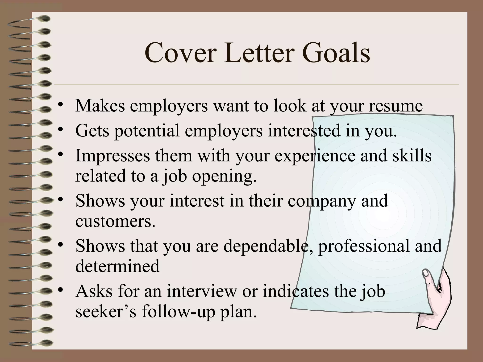 Cover Letter Goals Makes employers want to look at your resume  Gets potential employers interested in you. Impresses them with your experience and skills related to a job opening. Shows your interest in their company and  customers. Shows that you are dependable, professional and determined Asks for an interview or indicates the job seeker’s follow-up plan. 