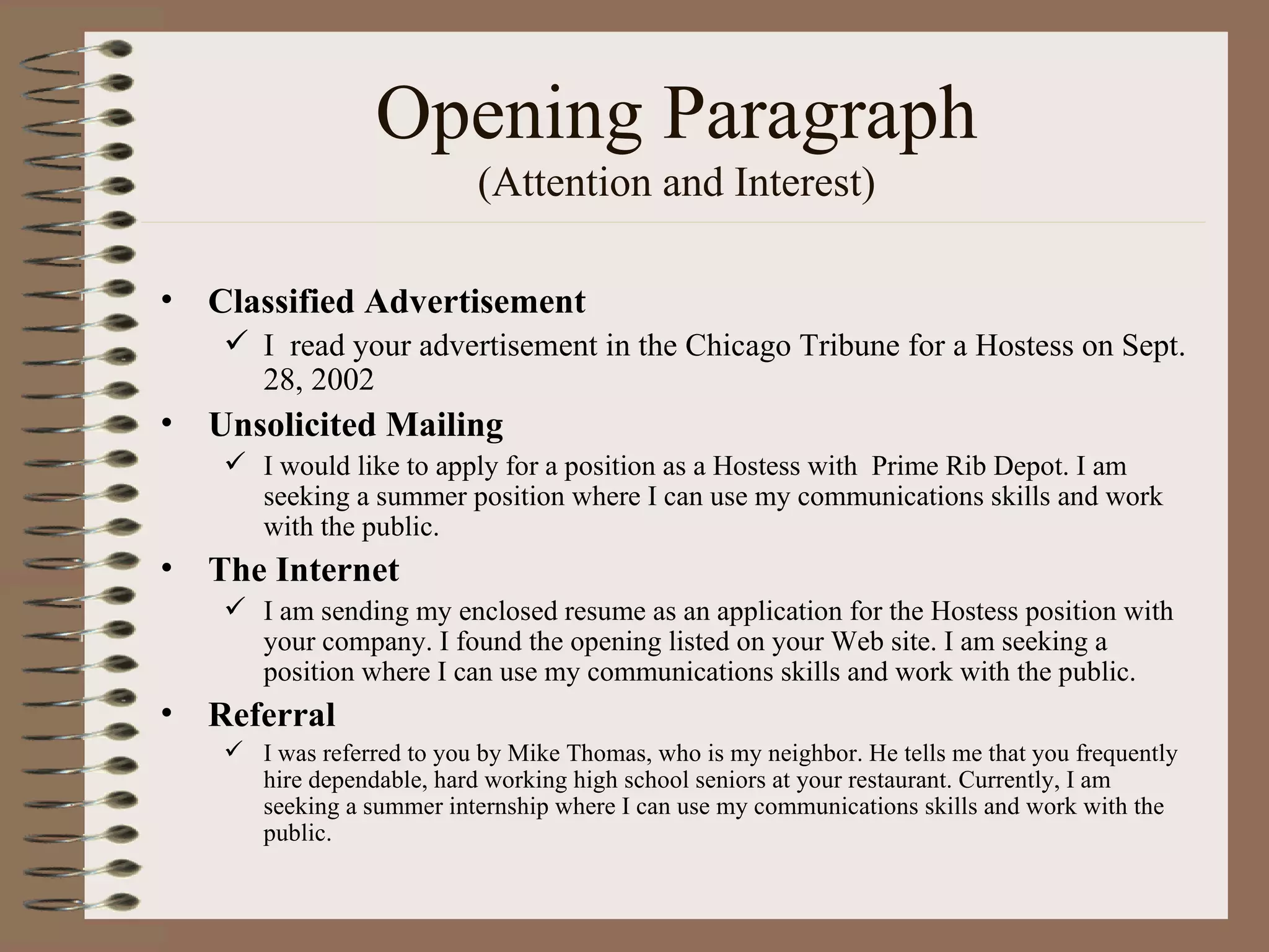 Opening Paragraph (Attention and Interest) Classified Advertisement I  read your advertisement in the Chicago Tribune for a Hostess on Sept. 28, 2002 Unsolicited Mailing I would like to apply for a position as a Hostess with  Prime Rib Depot. I am seeking a summer position where I can use my communications skills and work with the public. The Internet I am sending my enclosed resume as an application for the Hostess position with your company. I found the opening listed on your Web site. I am seeking a position where I can use my communications skills and work with the public. Referral I was referred to you by Mike Thomas, who is my neighbor. He tells me that you frequently hire dependable, hard working high school seniors at your restaurant. Currently, I am seeking a summer internship where I can use my communications skills and work with the public. 