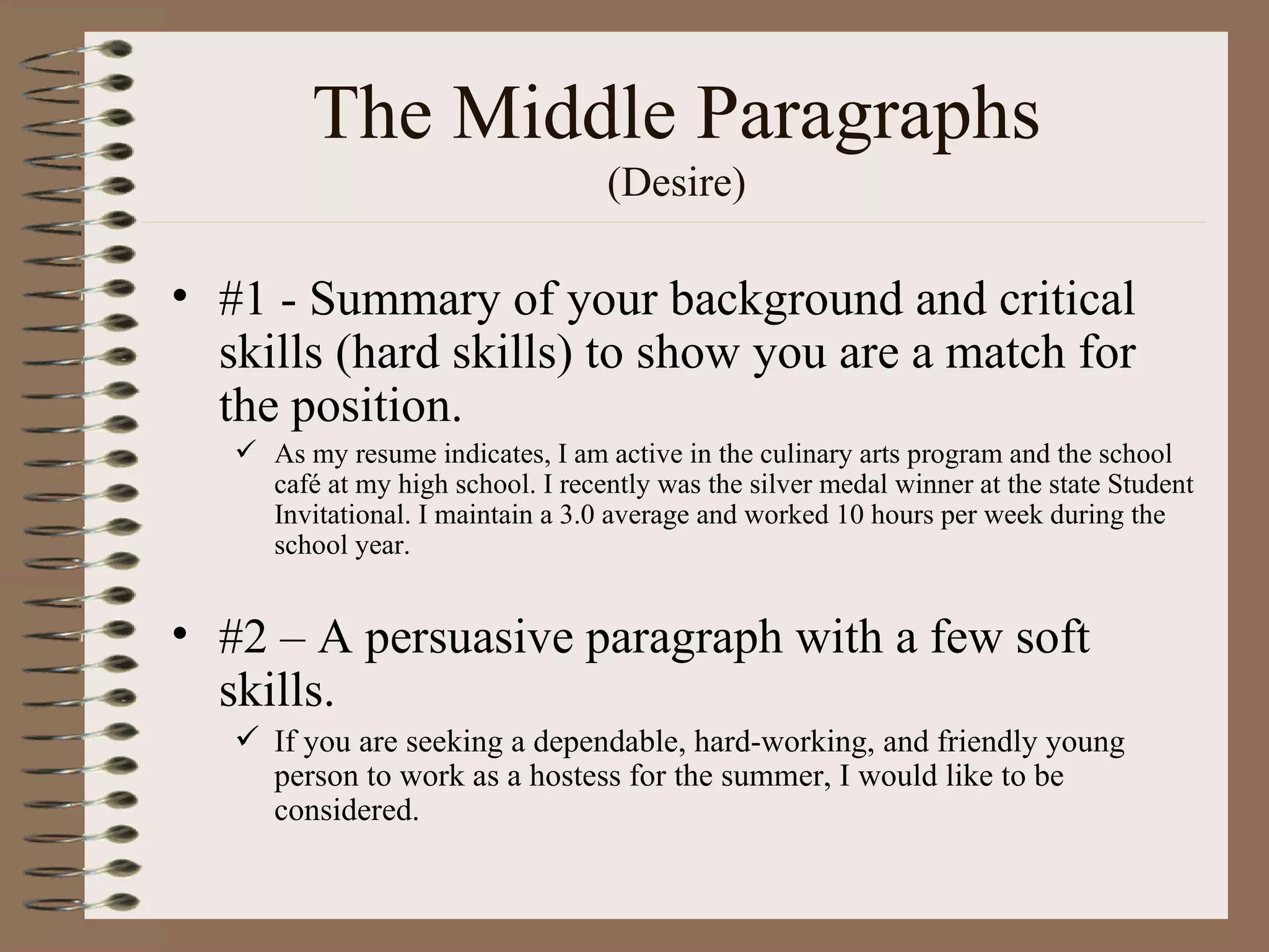 The Middle Paragraphs (Desire) #1 - Summary of your background and critical skills (hard skills) to show you are a match for the position. As my resume indicates, I am active in the culinary arts program and the school café at my high school. I recently was the silver medal winner at the state Student Invitational. I maintain a 3.0 average and worked 10 hours per week during the school year.  #2 – A persuasive paragraph with a few soft skills. If you are seeking a dependable, hard-working, and friendly young person to work as a hostess for the summer, I would like to be considered. 