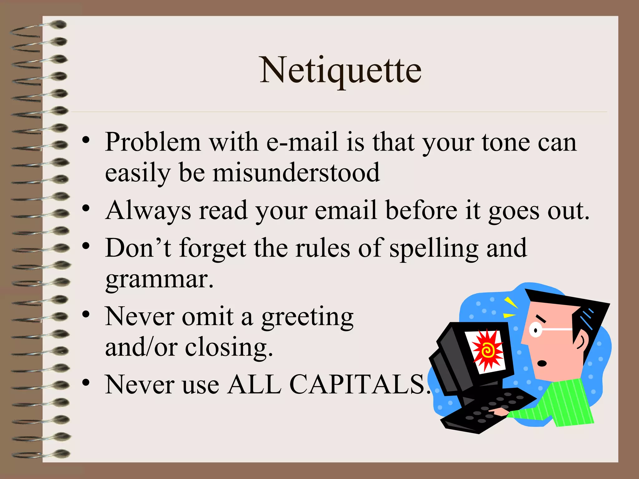 Netiquette Problem with e-mail is that your tone can easily be misunderstood Always read your email before it goes out. Don’t forget the rules of spelling and grammar. Never omit a greeting  and/or closing. Never use ALL CAPITALS. 