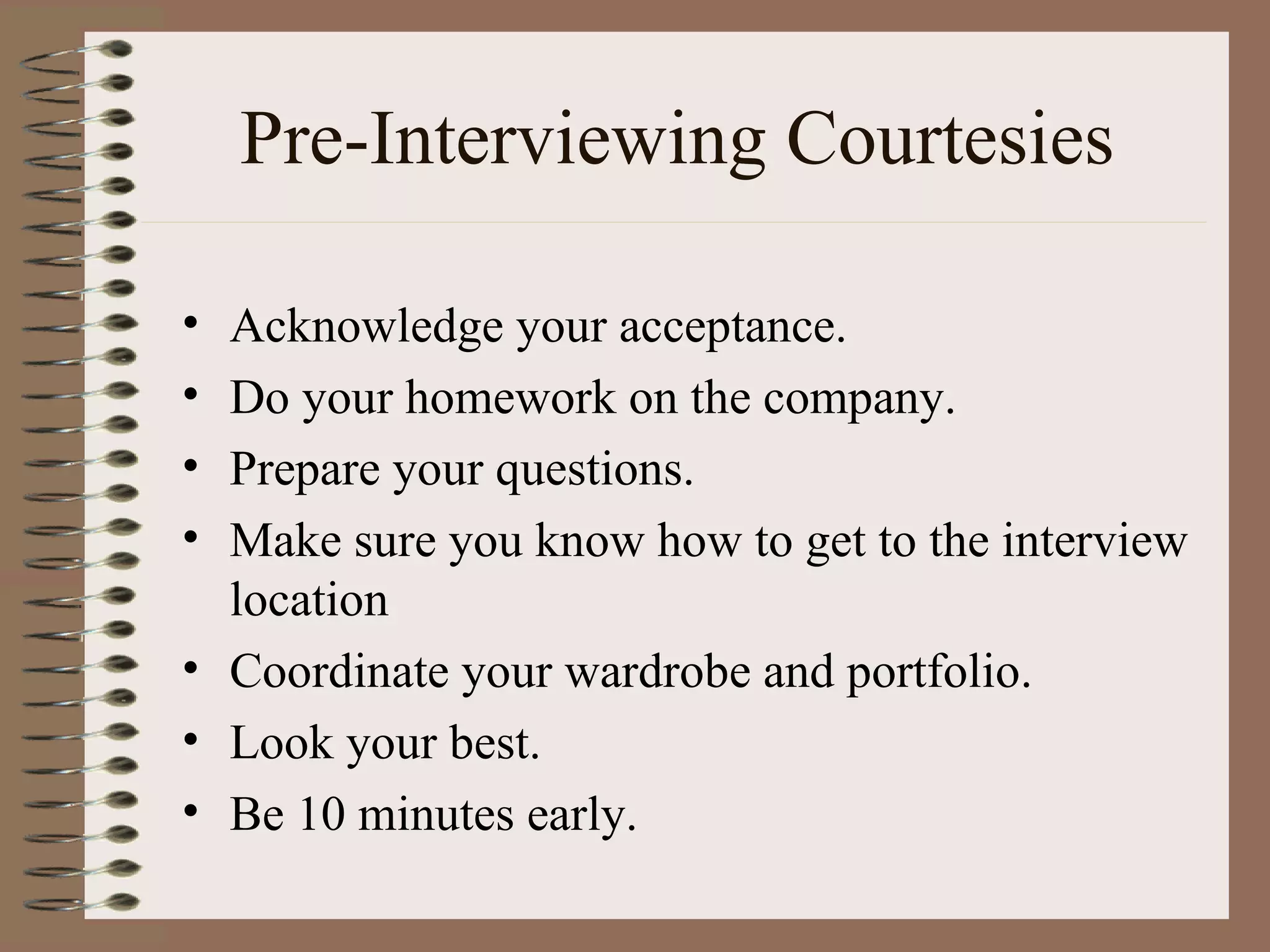 Pre-Interviewing Courtesies Acknowledge your acceptance. Do your homework on the company. Prepare your questions. Make sure you know how to get to the interview location Coordinate your wardrobe and portfolio. Look your best. Be 10 minutes early. 