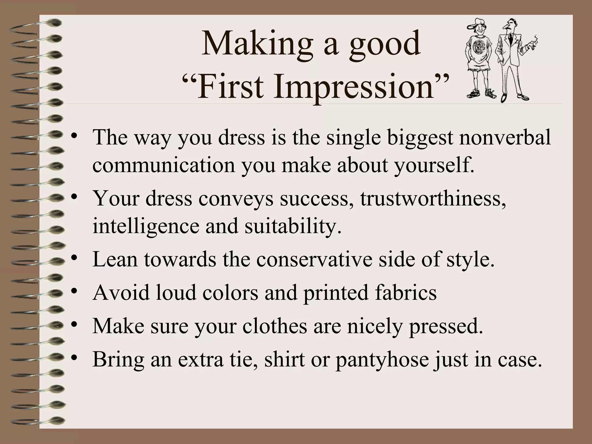 Making a good  “First Impression” The way you dress is the single biggest nonverbal communication you make about yourself. Your dress conveys success, trustworthiness, intelligence and suitability. Lean towards the conservative side of style. Avoid loud colors and printed fabrics Make sure your clothes are nicely pressed. Bring an extra tie, shirt or pantyhose just in case. 