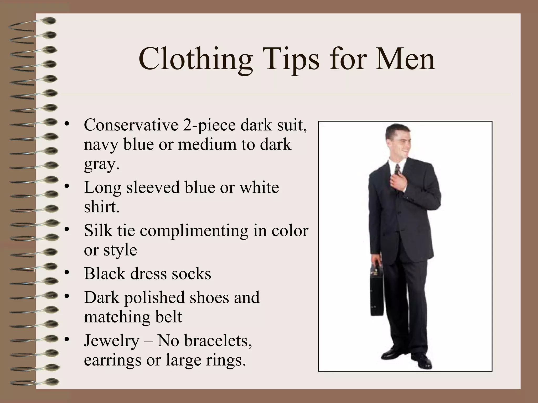 Clothing Tips for Men Conservative 2-piece dark suit, navy blue or medium to dark gray. Long sleeved blue or white shirt. Silk tie complimenting in color or style Black dress socks Dark polished shoes and matching belt Jewelry – No bracelets, earrings or large rings. 