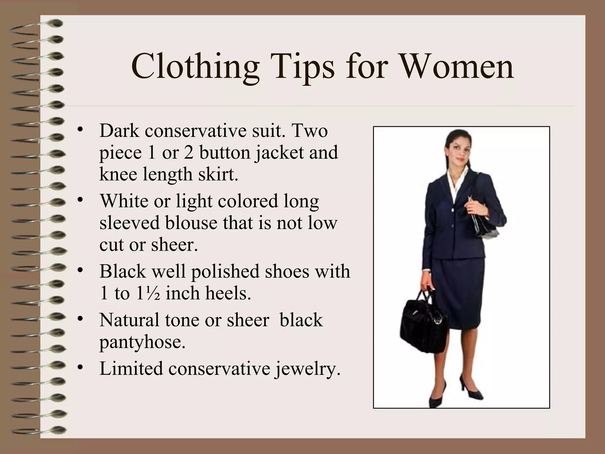 Clothing Tips for Women Dark conservative suit. Two piece 1 or 2 button jacket and knee length skirt. White or light colored long sleeved blouse that is not low cut or sheer. Black well polished shoes with 1 to 1½ inch heels. Natural tone or sheer  black pantyhose. Limited conservative jewelry. 