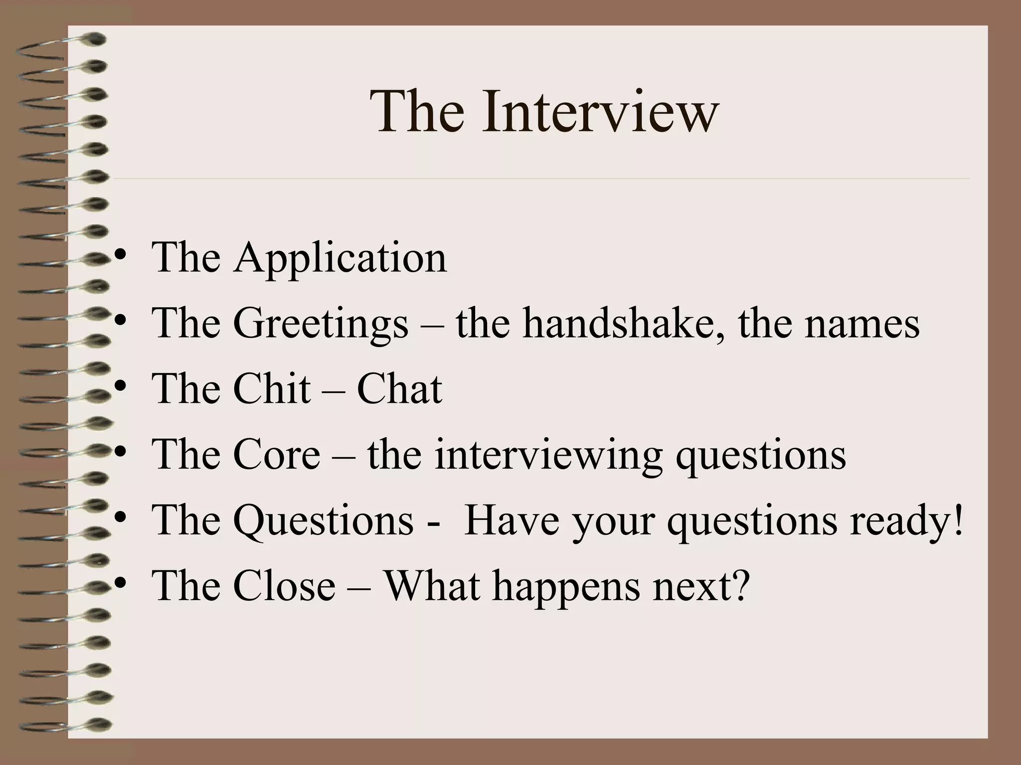 The Interview The Application The Greetings – the handshake, the names The Chit – Chat The Core – the interviewing questions  The Questions -  Have your questions ready! The Close – What happens next? 