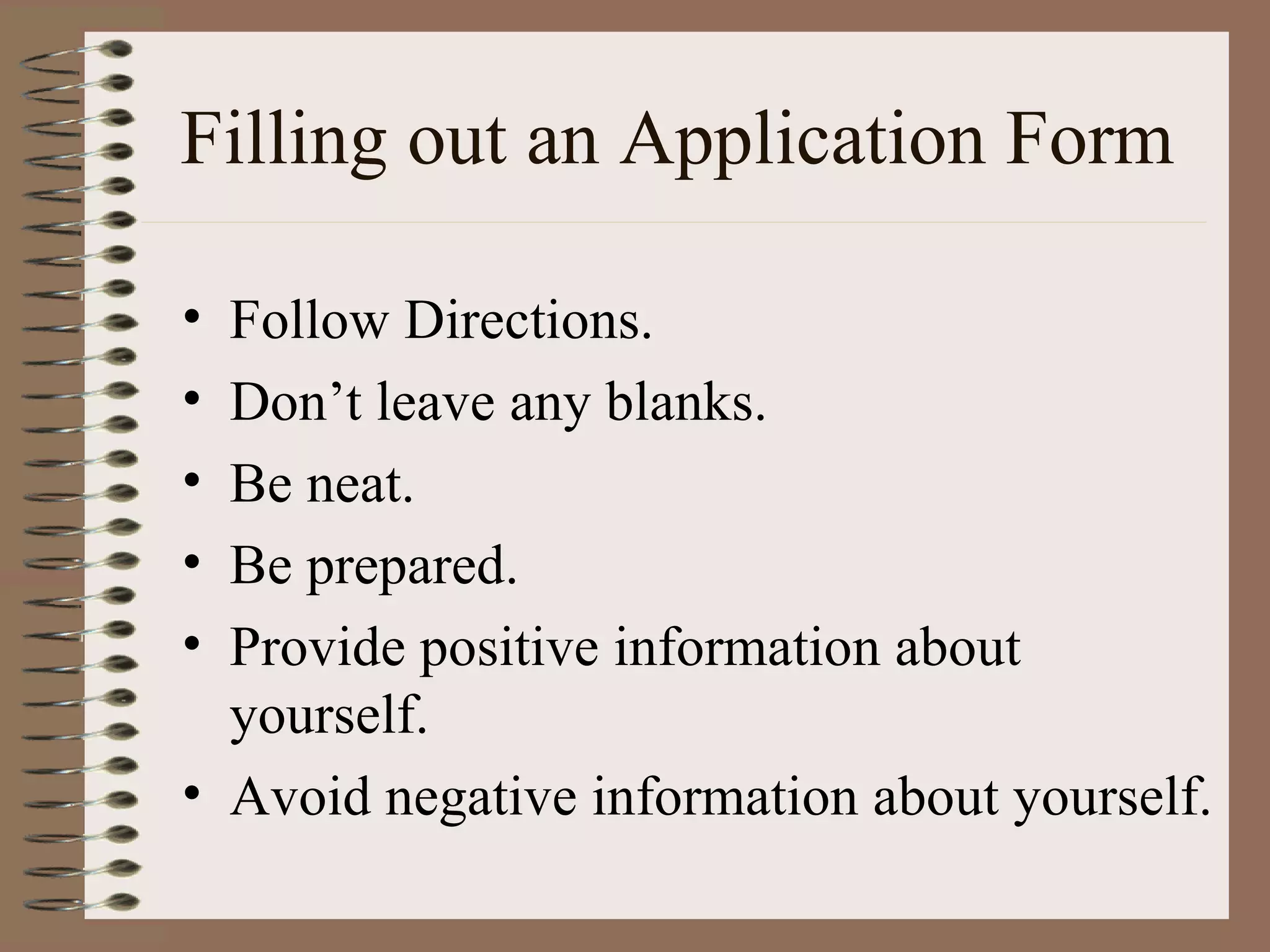 Filling out an Application Form Follow Directions. Don’t leave any blanks. Be neat. Be prepared. Provide positive information about yourself. Avoid negative information about yourself. 