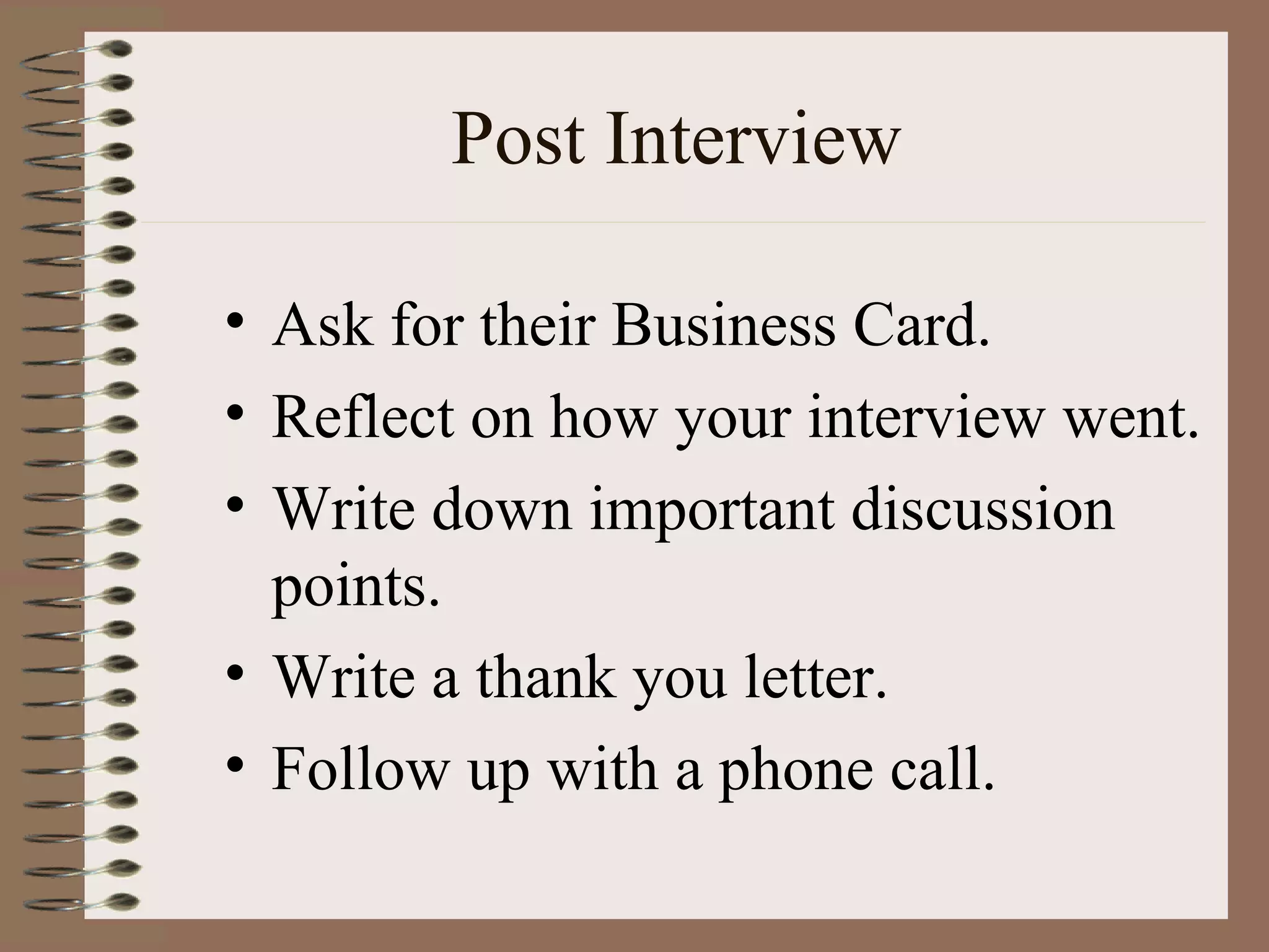 Post Interview Ask for their Business Card. Reflect on how your interview went. Write down important discussion points. Write a thank you letter. Follow up with a phone call. 