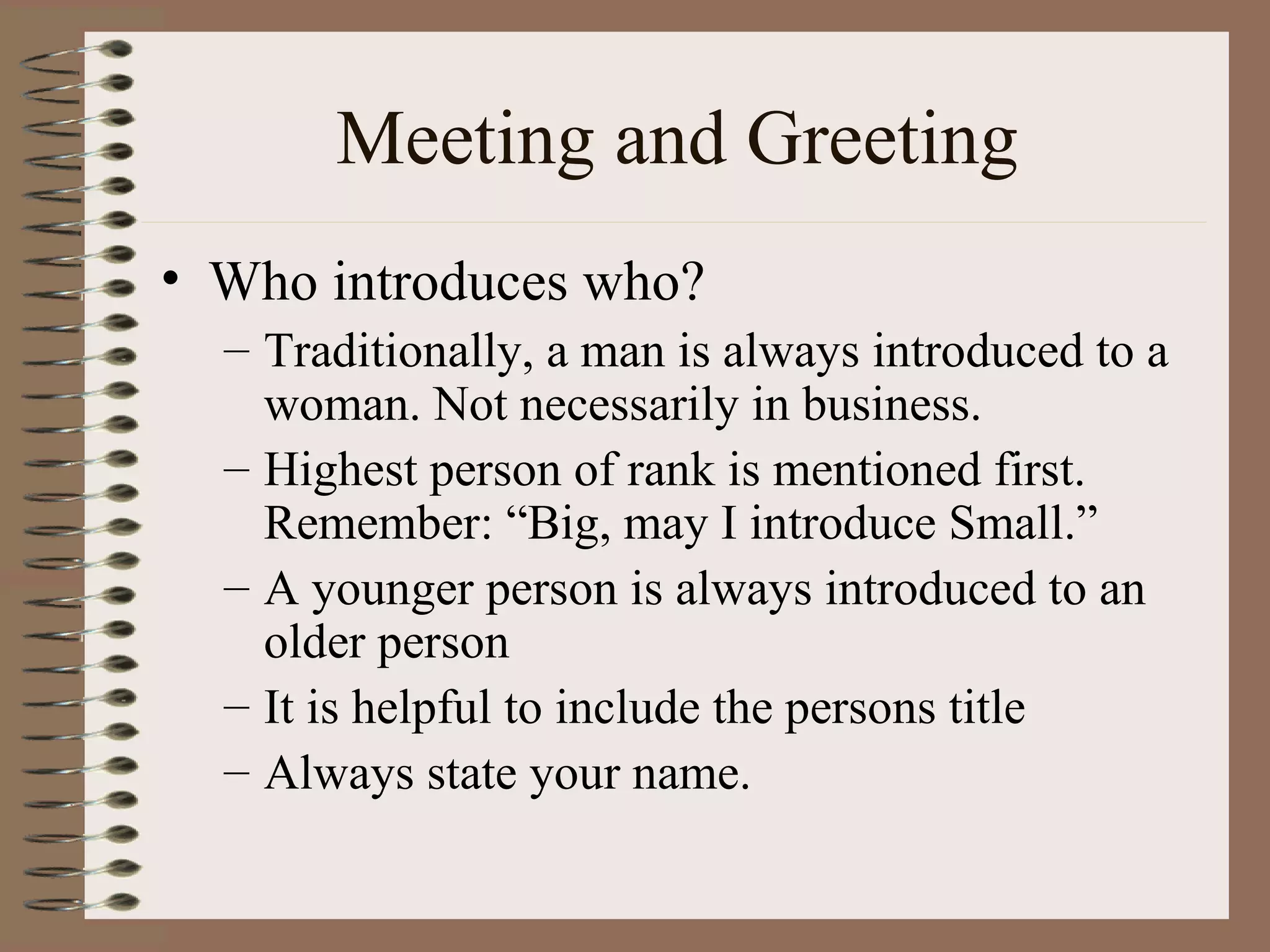 Meeting and Greeting Who introduces who? Traditionally, a man is always introduced to a woman. Not necessarily in business. Highest person of rank is mentioned first. Remember: “Big, may I introduce Small.” A younger person is always introduced to an older person It is helpful to include the persons title Always state your name. 