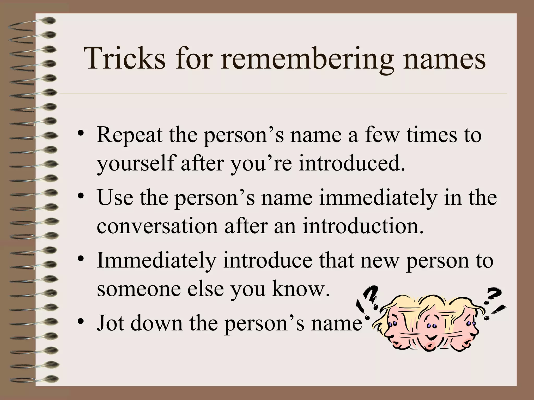 Tricks for remembering names Repeat the person’s name a few times to yourself after you’re introduced. Use the person’s name immediately in the conversation after an introduction. Immediately introduce that new person to someone else you know. Jot down the person’s name 