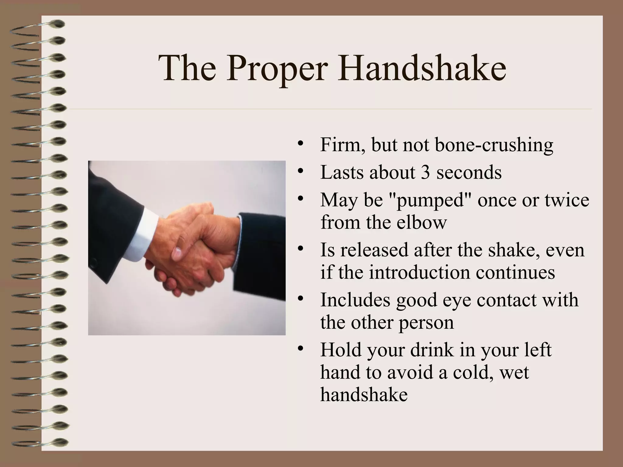 The Proper Handshake Firm, but not bone-crushing  Lasts about 3 seconds  May be &quot;pumped&quot; once or twice from the elbow  Is released after the shake, even if the introduction continues  Includes good eye contact with the other person  Hold your drink in your left hand to avoid a cold, wet handshake 