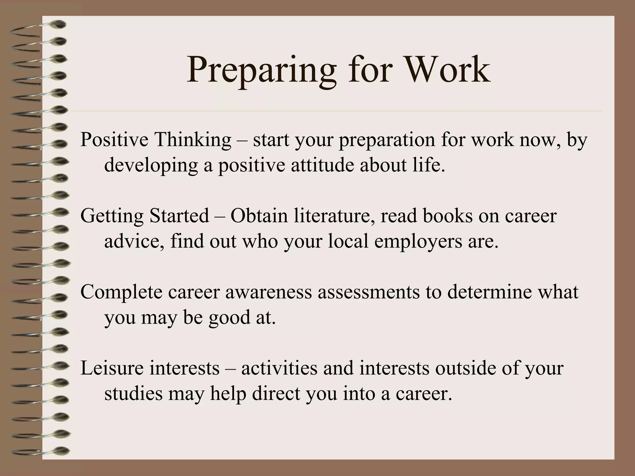 Preparing for Work Positive Thinking – start your preparation for work now, by developing a positive attitude about life. Getting Started – Obtain literature, read books on career advice, find out who your local employers are. Complete career awareness assessments to determine what you may be good at. Leisure interests – activities and interests outside of your studies may help direct you into a career. 