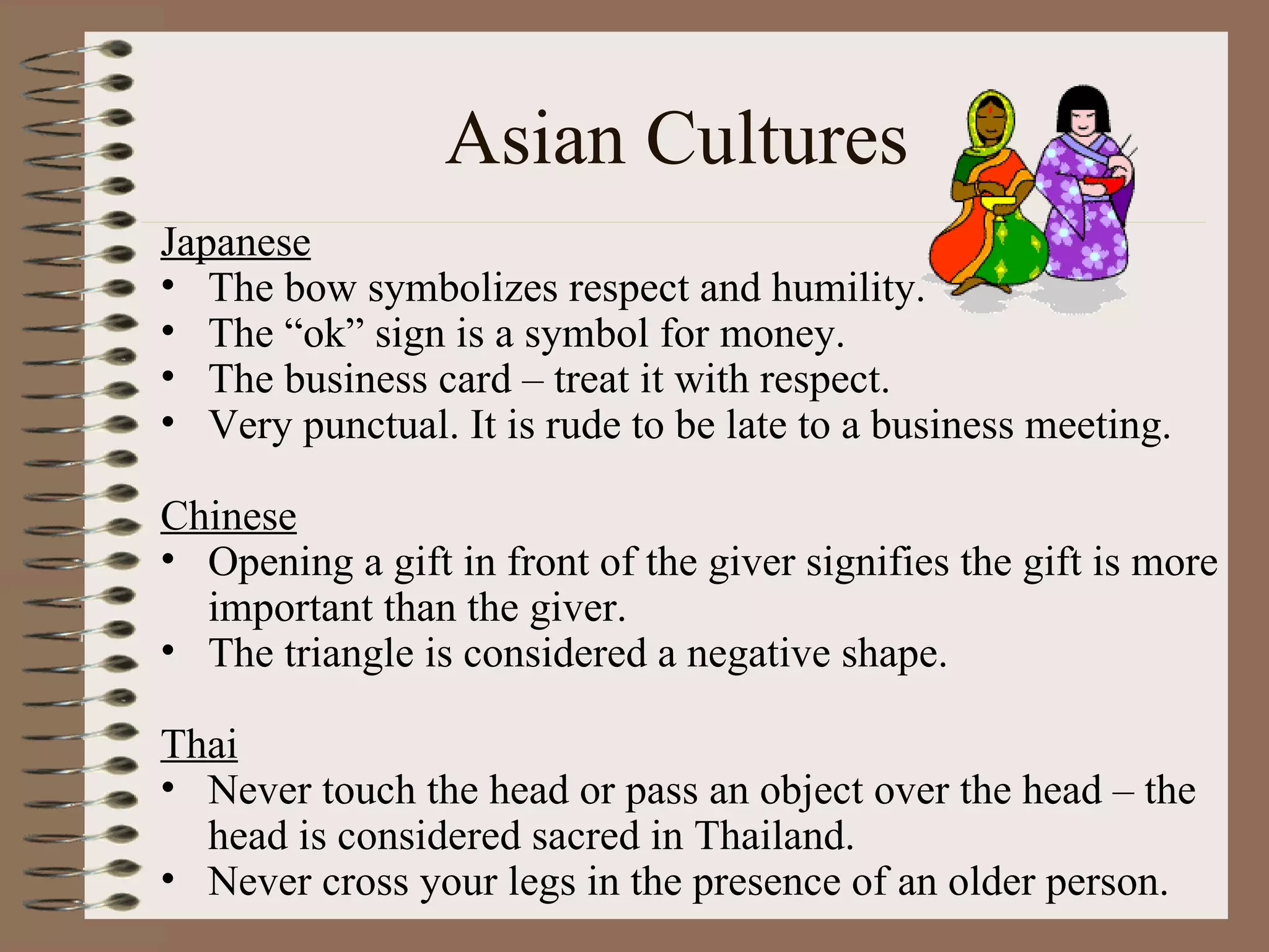 Asian Cultures Japanese The bow symbolizes respect and humility.  The “ok” sign is a symbol for money. The business card – treat it with respect. Very punctual. It is rude to be late to a business meeting. Chinese Opening a gift in front of the giver signifies the gift is more important than the giver. The triangle is considered a negative shape. Thai Never touch the head or pass an object over the head – the head is considered sacred in Thailand. Never cross your legs in the presence of an older person. 