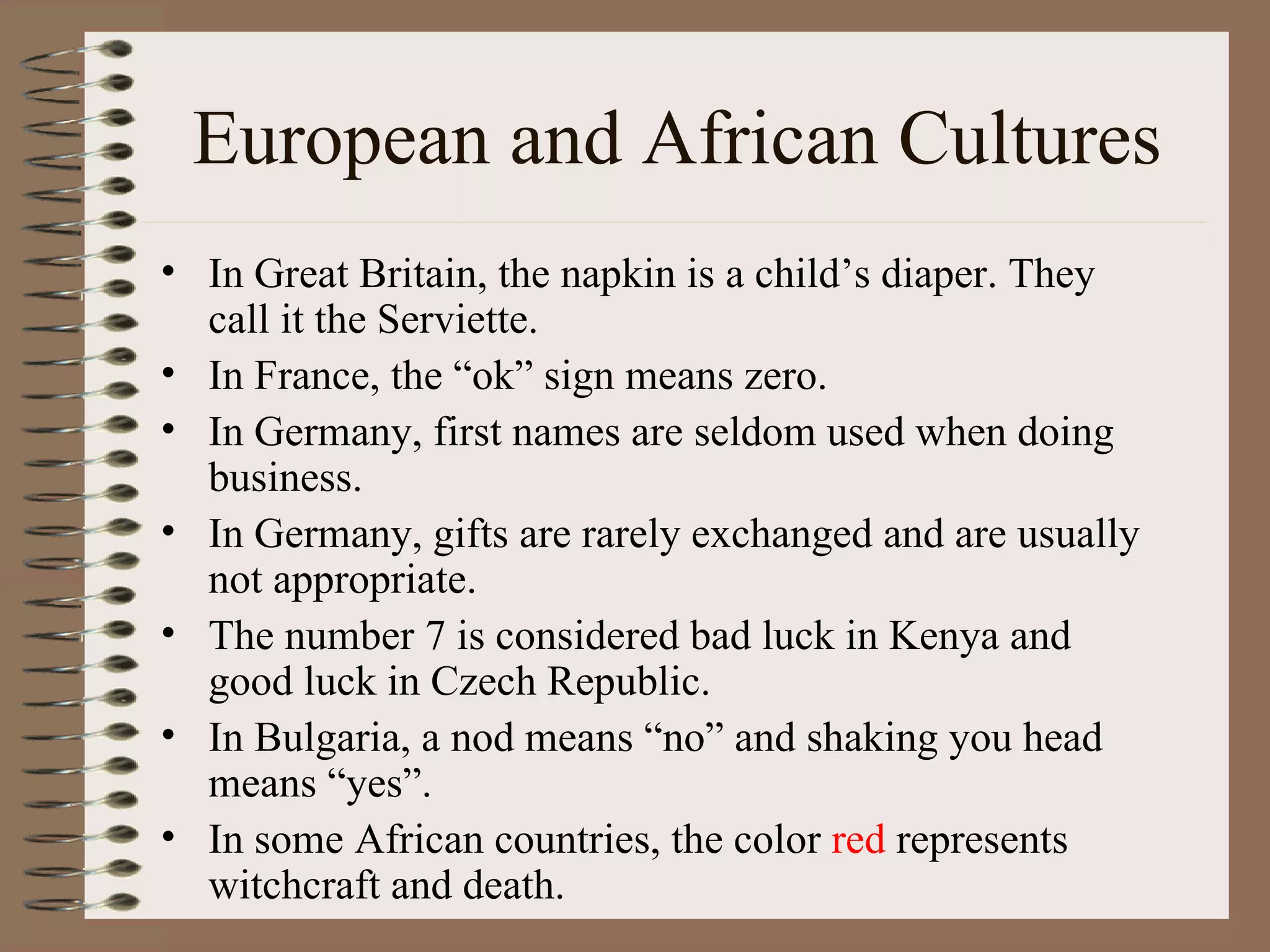 European and African Cultures In Great Britain, the napkin is a child’s diaper. They call it the Serviette. In France, the “ok” sign means zero. In Germany, first names are seldom used when doing business. In Germany, gifts are rarely exchanged and are usually not appropriate. The number 7 is considered bad luck in Kenya and good luck in Czech Republic. In Bulgaria, a nod means “no” and shaking you head means “yes”. In some African countries, the color  red  represents witchcraft and death. 