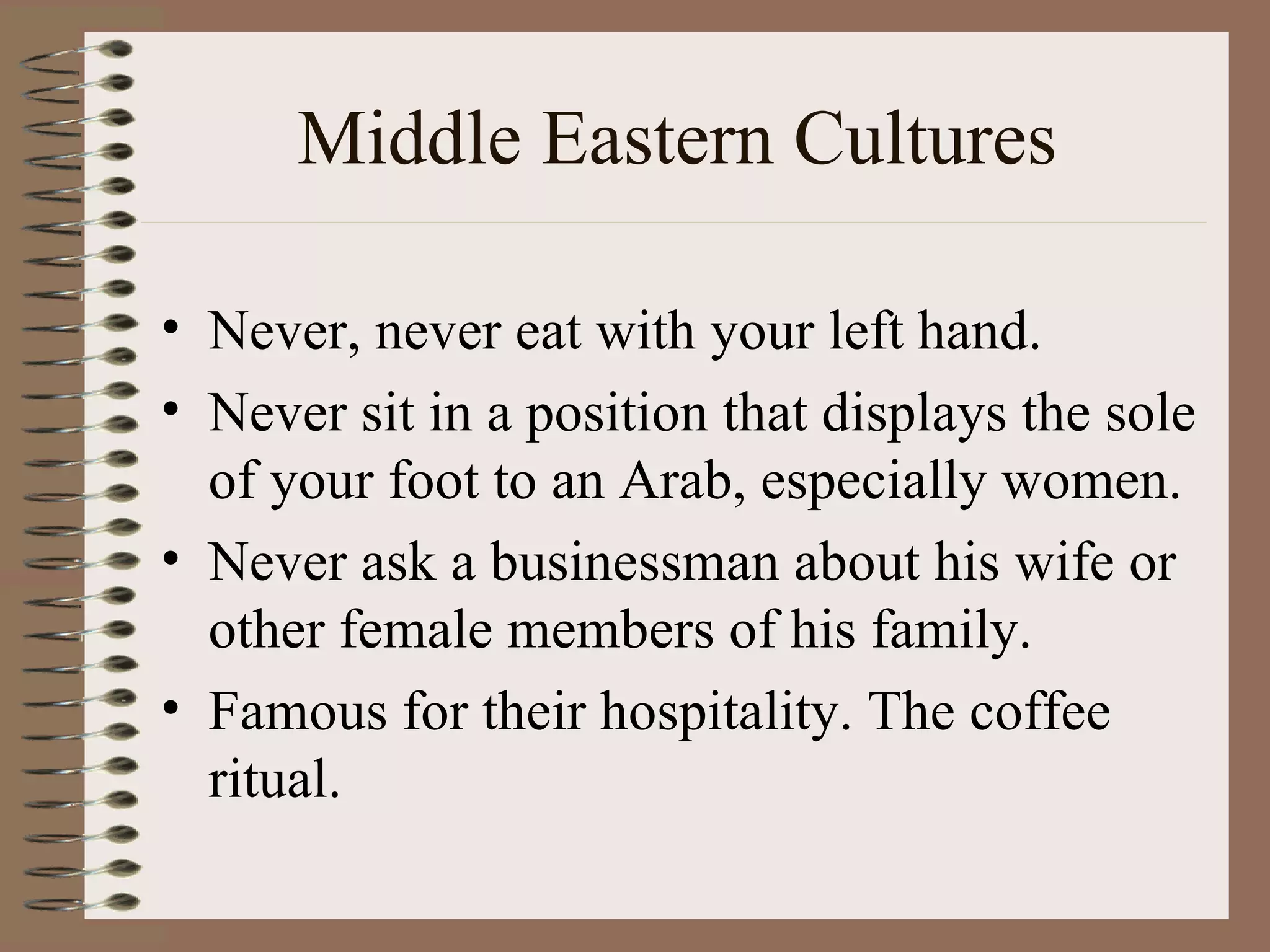 Middle Eastern Cultures Never, never eat with your left hand.  Never sit in a position that displays the sole of your foot to an Arab, especially women. Never ask a businessman about his wife or other female members of his family. Famous for their hospitality. The coffee ritual. 