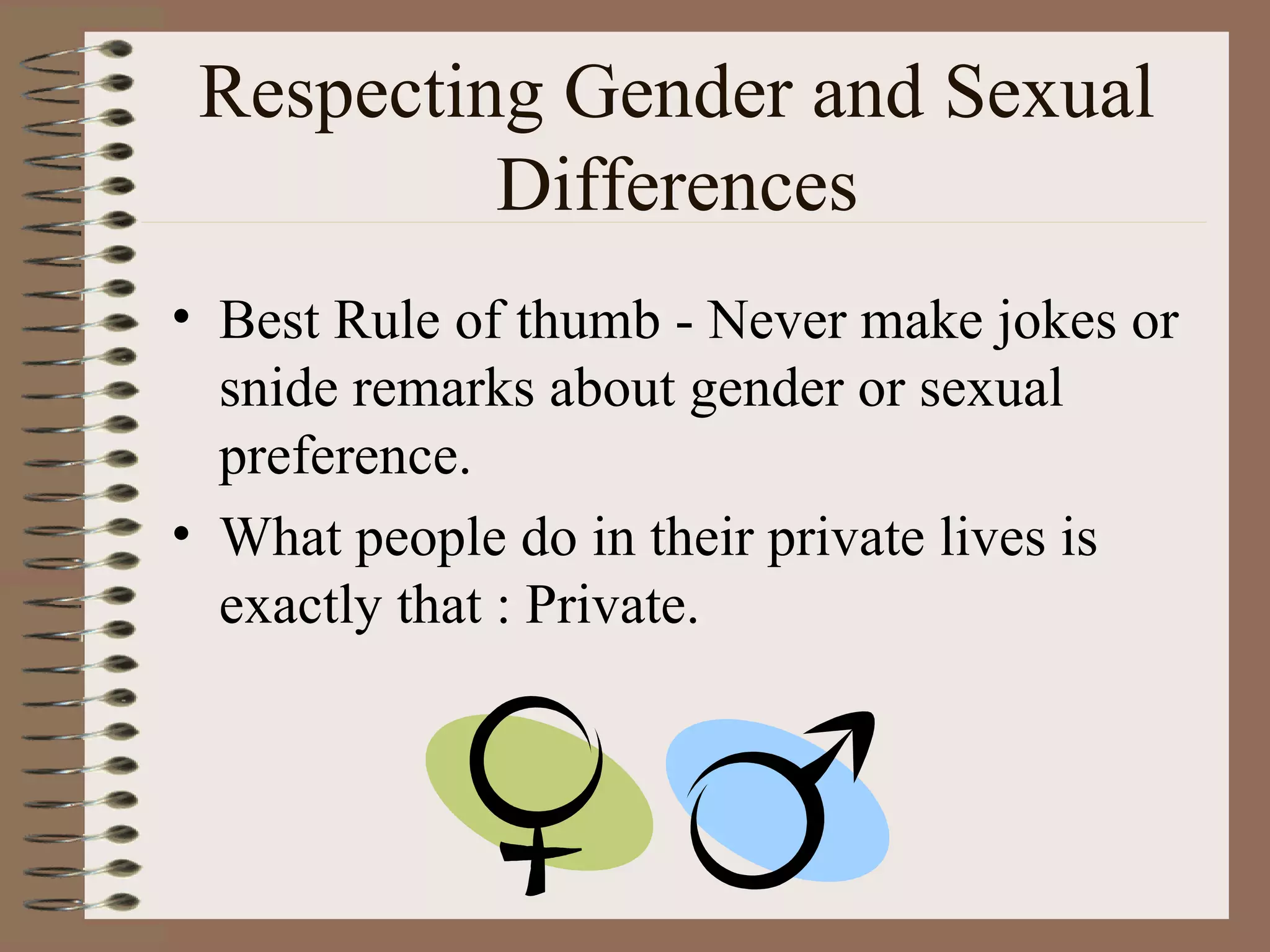 Respecting Gender and Sexual Differences Best Rule of thumb - Never make jokes or snide remarks about gender or sexual preference. What people do in their private lives is exactly that : Private. 