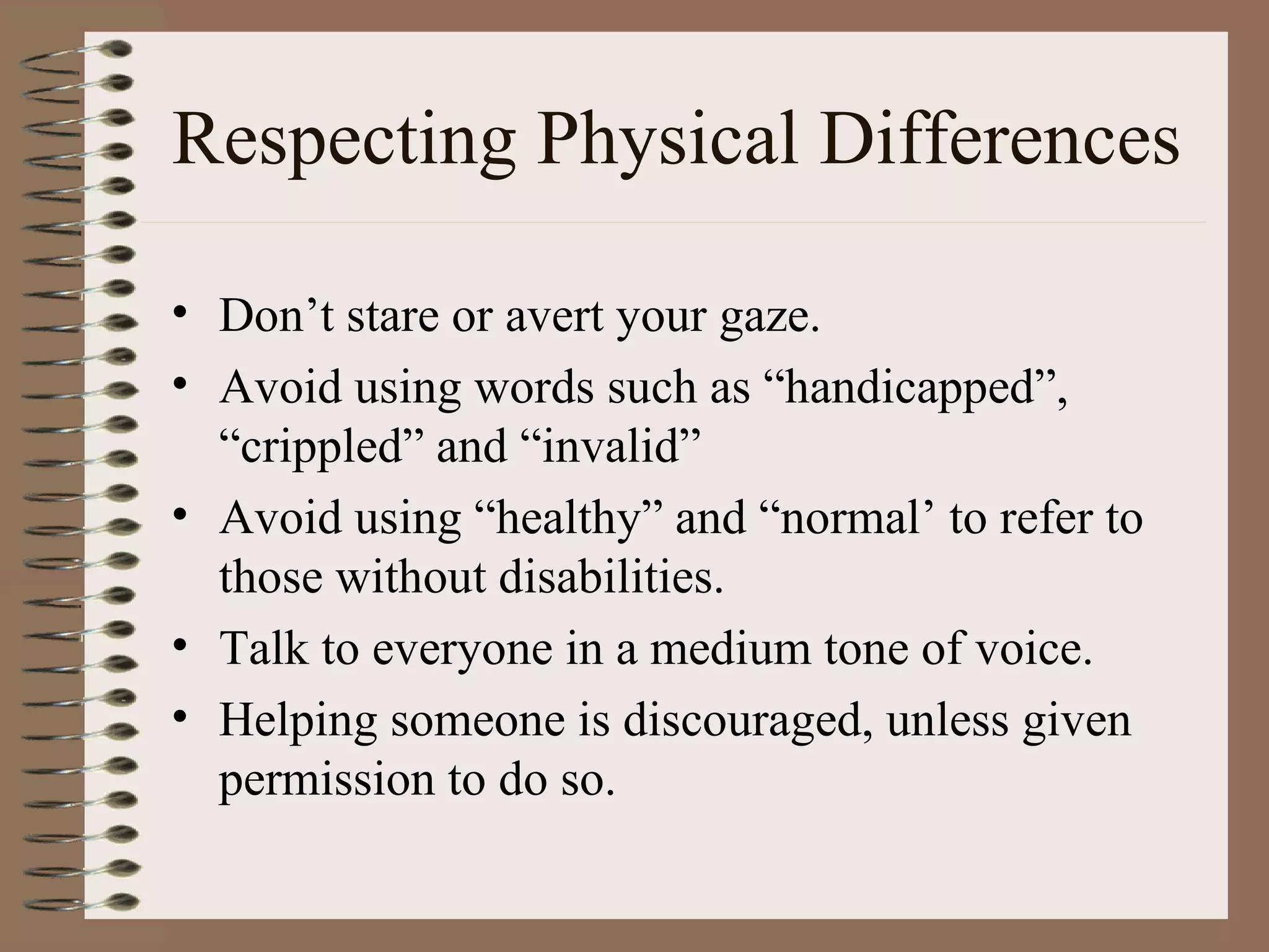 Respecting Physical Differences Don’t stare or avert your gaze.  Avoid using words such as “handicapped”, “crippled” and “invalid” Avoid using “healthy” and “normal’ to refer to those without disabilities. Talk to everyone in a medium tone of voice. Helping someone is discouraged, unless given permission to do so. 