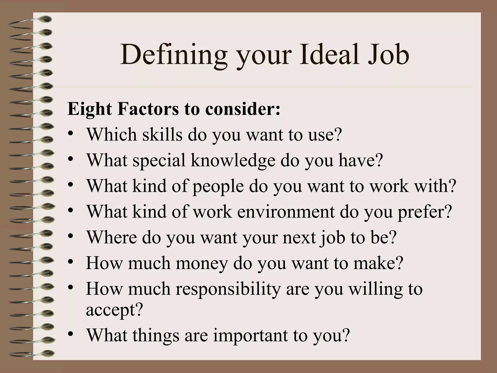 Defining your Ideal Job Eight Factors to consider: Which skills do you want to use? What special knowledge do you have? What kind of people do you want to work with? What kind of work environment do you prefer? Where do you want your next job to be? How much money do you want to make? How much responsibility are you willing to accept? What things are important to you? 