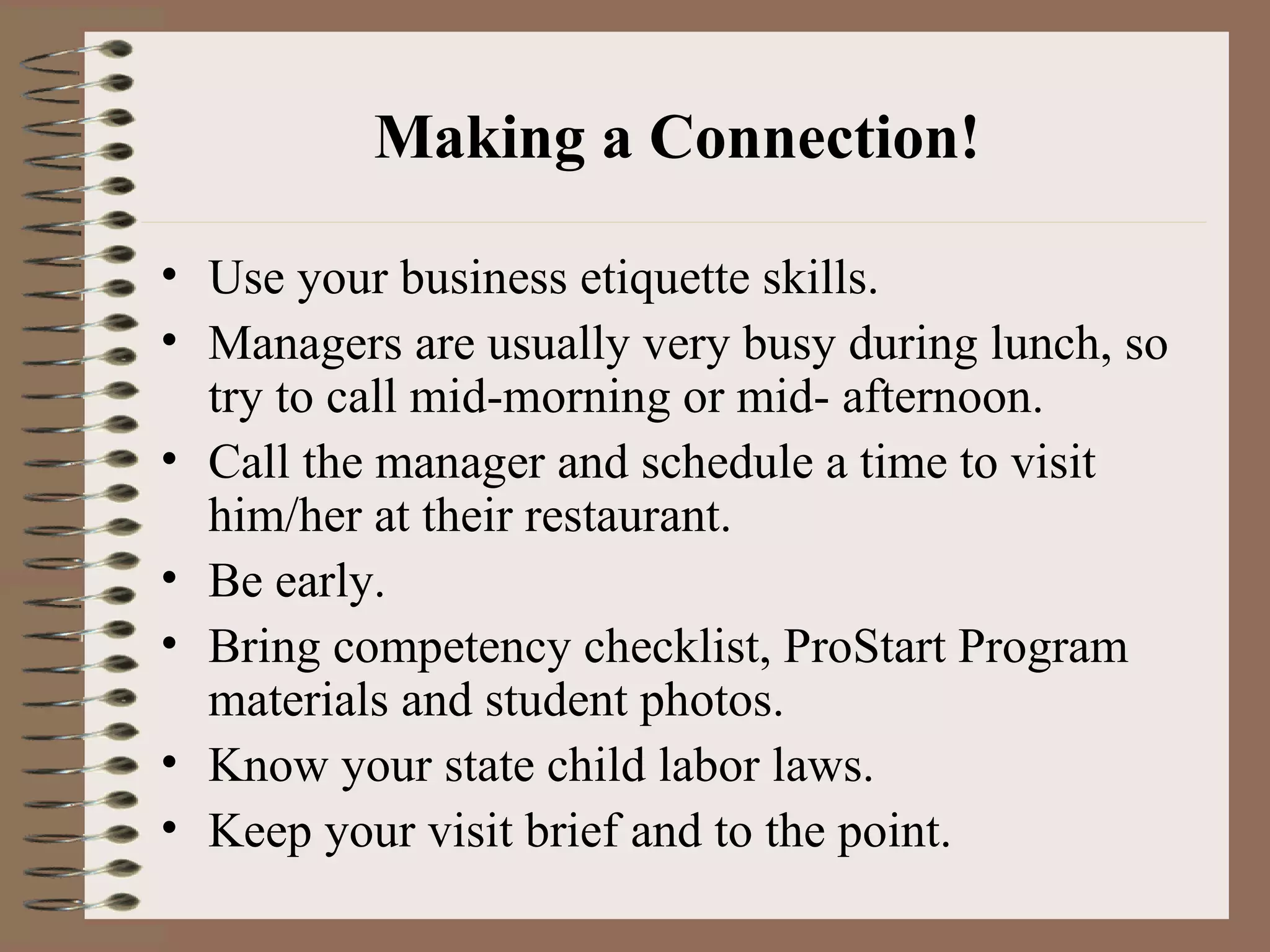 Making a Connection! Use your business etiquette skills. Managers are usually very busy during lunch, so try to call mid-morning or mid- afternoon.  Call the manager and schedule a time to visit him/her at their restaurant.  Be early. Bring competency checklist, ProStart Program materials and student photos. Know your state child labor laws. Keep your visit brief and to the point. 